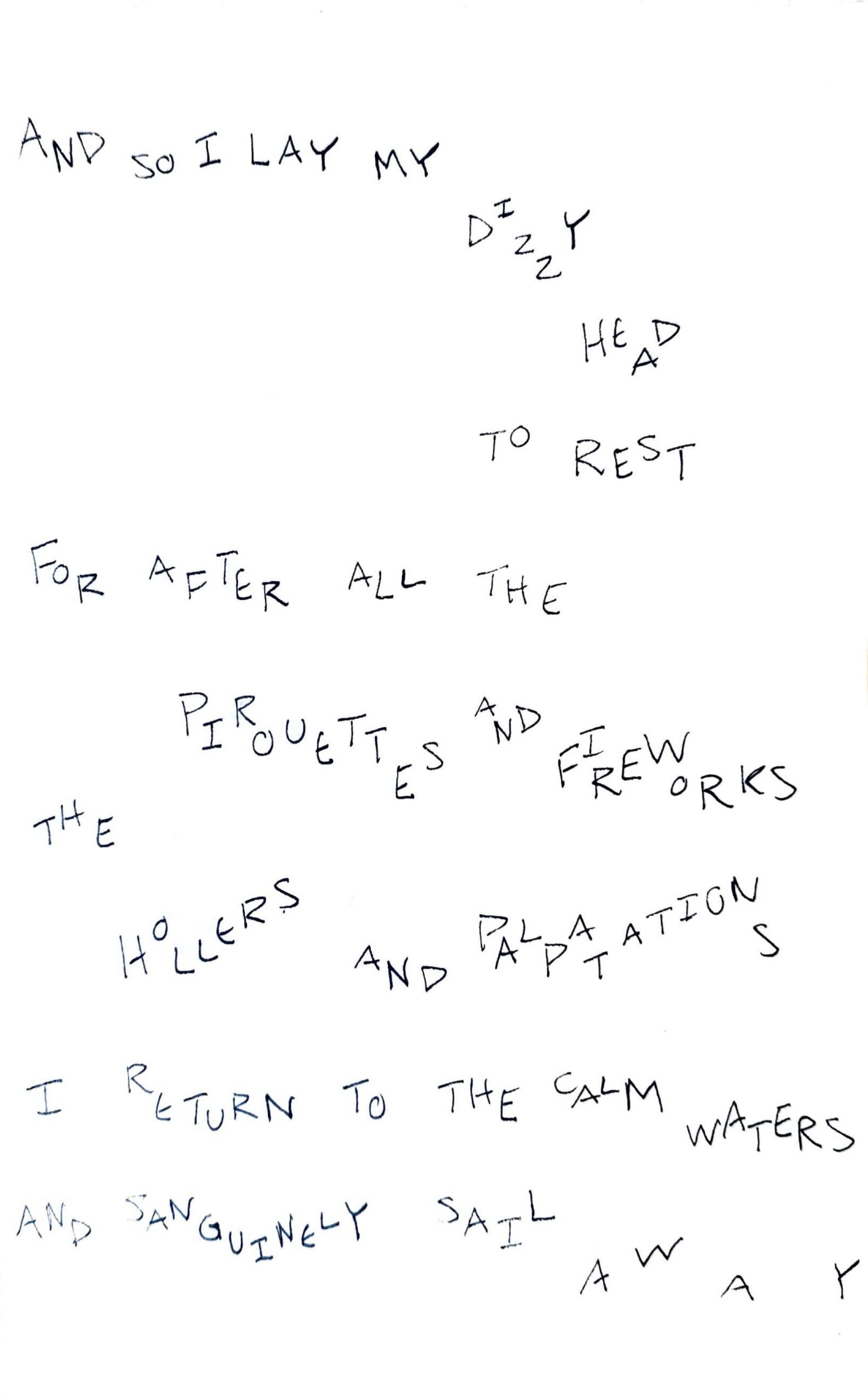 handwritten text on paper saying "and so I lay my dizzy head to rest. For after all the pirouettes and fireworks the hollers and palpitations, I return to the calm waters, and sanguinely sail away"